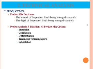 II. PRODUCT MIX
 Product Mix Decisions
 The breadth of the product line/s being managed currently
 The depth of the product line/s being managed currently
 Project Analysis & Initiation Vs Product Mix Options
 Expansion
 Contraction
 Differentiation
 Trading up vs trading down
 Substitution
66
2. TECHNICALANALYSIS
 
