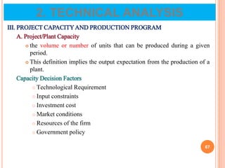 III. PROJECT CAPACITYAND PRODUCTION PROGRAM
A. Project/Plant Capacity
 the volume or number of units that can be produced during a given
period.
 This definition implies the output expectation from the production of a
plant.
Capacity Decision Factors
 Technological Requirement
 Input constraints
 Investment cost
 Market conditions
 Resources of the firm
 Government policy
67
2. TECHNICAL ANALYSIS
 
