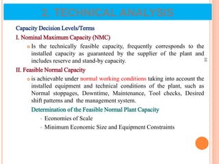 Capacity Decision Levels/Terms
I. Nominal Maximum Capacity (NMC)
 Is the technically feasible capacity, frequently corresponds to the
installed capacity as guaranteed by the supplier of the plant and
includes reserve and stand-by capacity.
II. Feasible Normal Capacity
 is achievable under normal working conditions taking into account the
installed equipment and technical conditions of the plant, such as
Normal stoppages, Downtime, Maintenance, Tool checks, Desired
shift patterns and the management system.
Determination of the Feasible Normal Plant Capacity
 Economies of Scale
 Minimum Economic Size and Equipment Constraints
68
2. TECHNICAL ANALYSIS
 