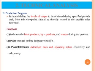 B. Production Program
 It should define the levels of output to be achieved during specified periods
and, from this viewpoint, should be directly related to the specific sales
forecasts.
Functions
(1) indicates the basic products, by – products, and wastes during the process.
(2) Plans changes in time during project life.
(3) Plans/determines extraction rates and operating ratios effectively and
adequately
69
2. TECHNICALANALYSIS
 