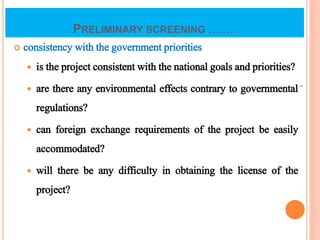 PRELIMINARY SCREENING ........
 consistency with the government priorities
 is the project consistent with the national goals and priorities?
 are there any environmental effects contrary to governmental
regulations?
 can foreign exchange requirements of the project be easily
accommodated?
 will there be any difficulty in obtaining the license of the
project?
7
 