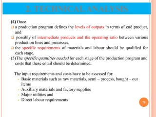 (4) Once
 a production program defines the levels of outputs in terms of end product,
and
 possibly of intermediate products and the operating ratio between various
production lines and processes,
 the specific requirements of materials and labour should be qualified for
each stage.
(5)The specific quantities needed for each stage of the production program and
costs that these entail should be determined.
The input requirements and costs have to be assessed for:
 Basic materials such as raw materials, semi – process, bought – out
items
 Auxiliary materials and factory supplies
 Major utilities and
 Direct labour requirements
70
2. TECHNICALANALYSIS
 