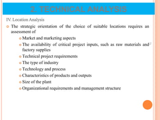 IV. Location Analysis
 The strategic orientation of the choice of suitable locations requires an
assessment of
 Market and marketing aspects
 The availability of critical project inputs, such as raw materials and
factory supplies
 Technical project requirements
 The type of industry
 Technology and process
 Characteristics of products and outputs
 Size of the plant
 Organizational requirements and management structure
71
2. TECHNICAL ANALYSIS
 