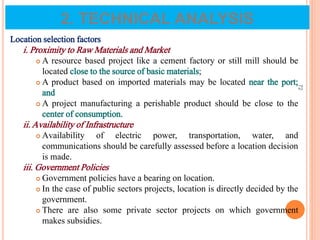 Location selection factors
i. Proximity to Raw Materials and Market
 A resource based project like a cement factory or still mill should be
located close to the source of basic materials;
 A product based on imported materials may be located near the port;
and
 A project manufacturing a perishable product should be close to the
center of consumption.
ii. Availability of Infrastructure
 Availability of electric power, transportation, water, and
communications should be carefully assessed before a location decision
is made.
iii. Government Policies
 Government policies have a bearing on location.
 In the case of public sectors projects, location is directly decided by the
government.
 There are also some private sector projects on which government
makes subsidies.
72
2. TECHNICAL ANALYSIS
 