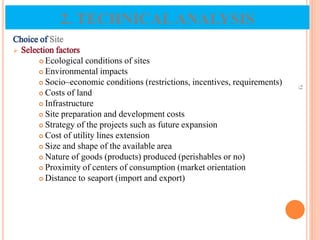 Choice of Site
 Selection factors
 Ecological conditions of sites
 Environmental impacts
 Socio–economic conditions (restrictions, incentives, requirements)
 Costs of land
 Infrastructure
 Site preparation and development costs
 Strategy of the projects such as future expansion
 Cost of utility lines extension
 Size and shape of the available area
 Nature of goods (products) produced (perishables or no)
 Proximity of centers of consumption (market orientation
 Distance to seaport (import and export)
73
2. TECHNICALANALYSIS
 