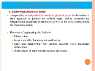 a. Engineering analysis and design
 Is responsible to design the functional and physical layout for the industrial
plant necessary to produce the defined output and to determine the
corresponding investment expenditures as well as the costs arising during
the operational phase.
 The scope of engineering also includes
 Infrastructure
 Factory and other buildings and civil works
 Their inter relationship with utilities, material flows, machinery
installations
 Other aspects of plant construction and operations.
75
2. TECHNICALANALYSIS
 
