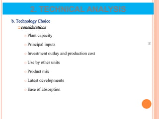 b. Technology Choice
considerations
 Plant capacity
 Principal inputs
 Investment outlay and production cost
 Use by other units
 Product mix
 Latest developments
 Ease of absorption
76
2. TECHNICAL ANALYSIS
 