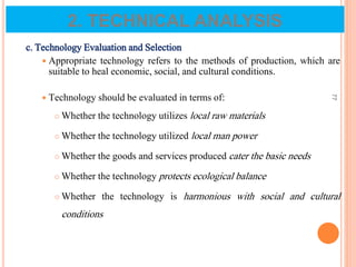 c. Technology Evaluation and Selection
 Appropriate technology refers to the methods of production, which are
suitable to heal economic, social, and cultural conditions.
 Technology should be evaluated in terms of:
 Whether the technology utilizes local raw materials
 Whether the technology utilized local man power
 Whether the goods and services produced cater the basic needs
 Whether the technology protects ecological balance
 Whether the technology is harmonious with social and cultural
conditions
77
2. TECHNICAL ANALYSIS
 