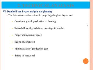 VI. Detailed Plant Layout analysis and planning
o The important considerations in preparing the plant layout are:
 Consistency with production technology
 Smooth flow of goods from one stage to another
 Proper utilization of space
 Scope of expansion
 Minimization of production cost
 Safety of personnel.
79
2. TECHNICALANALYSIS
 