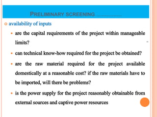 PRELIMINARY SCREENING ...............
 availability of inputs
 are the capital requirements of the project within manageable
limits?
 can technical know-how required for the project be obtained?
 are the raw material required for the project available
domestically at a reasonable cost? if the raw materials have to
be imported, will there be problems?
 is the power supply for the project reasonably obtainable from
external sources and captive power resources
8
 