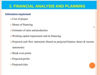 3. FINANCIAL ANALYSIS AND PLANNING
Information requirement
 Cost of project
 Means of financing
 Estimates of sales and production
 Working capital requirement and its financing
 Projected cash flow statements (based on projected balance sheets & income
statements)
 Break even points
 Projected profits
 Projected risks
81
 