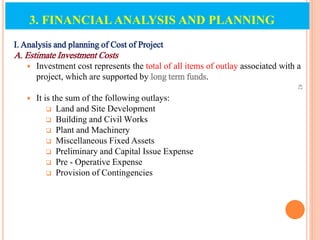 I. Analysis and planning of Cost of Project
A. Estimate Investment Costs
 Investment cost represents the total of all items of outlay associated with a
project, which are supported by long term funds.
 It is the sum of the following outlays:
 Land and Site Development
 Building and Civil Works
 Plant and Machinery
 Miscellaneous Fixed Assets
 Preliminary and Capital Issue Expense
 Pre - Operative Expense
 Provision of Contingencies
82
3. FINANCIAL ANALYSIS AND PLANNING
 