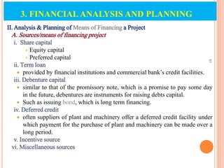 II. Analysis & Planning of Means of Financing a Project
A. Sources/means of financing project
i. Share capital
 Equity capital
 Preferred capital
ii. Term loan
 provided by financial institutions and commercial bank’s credit facilities.
iii. Debenture capital
 similar to that of the promissory note, which is a promise to pay some day
in the future, debentures are instruments for raising debts capital.
 Such as issuing bond, which is long term financing.
iv. Deferred credit
 often suppliers of plant and machinery offer a deferred credit facility under
which payment for the purchase of plant and machinery can be made over a
long period.
v. Incentive source
vi. Miscellaneous sources
85
3. FINANCIAL ANALYSIS AND PLANNING
 