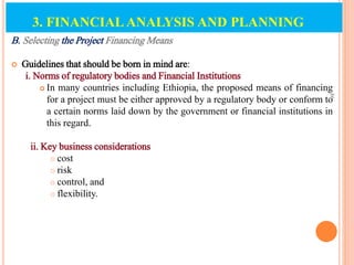 B. Selecting the Project Financing Means
 Guidelines that should be born in mind are:
i. Norms of regulatory bodies and Financial Institutions
 In many countries including Ethiopia, the proposed means of financing
for a project must be either approved by a regulatory body or conform to
a certain norms laid down by the government or financial institutions in
this regard.
ii. Key business considerations
 cost
 risk
 control, and
 flexibility.
86
3. FINANCIAL ANALYSIS AND PLANNING
 