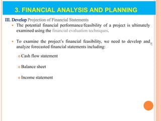 III. Develop Projection of Financial Statements
 The potential financial performance/feasibility of a project is ultimately
examined using the financial evaluation techniques.
 To examine the project’s financial feasibility, we need to develop and
analyze forecasted financial statements including:
 Cash flow statement
 Balance sheet
 Income statement
87
3. FINANCIAL ANALYSIS AND PLANNING
 
