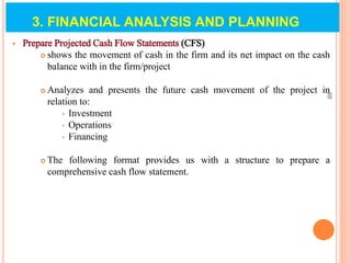  Prepare Projected Cash Flow Statements (CFS)
 shows the movement of cash in the firm and its net impact on the cash
balance with in the firm/project
 Analyzes and presents the future cash movement of the project in
relation to:
 Investment
 Operations
 Financing
 The following format provides us with a structure to prepare a
comprehensive cash flow statement.
88
3. FINANCIAL ANALYSIS AND PLANNING
 