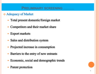 PRELIMINARY SCREENING ..........
 Adequacy of Market
 Total present domestic/foreign market
 Competitors and their market share
 Export markets
 Sales and distribution system
 Projected increase in consumption
 Barriers to the entry of new entrants
 Economic, social and demographic trends
 Patent protection
9
 