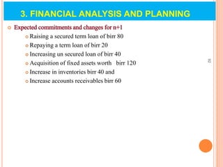  Expected commitments and changes for n+1
 Raising a secured term loan of birr 80
 Repaying a term loan of birr 20
 Increasing un secured loan of birr 40
 Acquisition of fixed assets worth birr 120
 Increase in inventories birr 40 and
 Increase accounts receivables birr 60
92
3. FINANCIAL ANALYSIS AND PLANNING
 