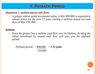 Illustration 1: uniform annual cash flows
 A project whose initial investment outlay is Birr 800,000 is expected to
remain active for the next 12 years earning a uniform annual net cash
flow of Birr 150, 000.
Solution
 Since the project has a uniform cash flow over its lifetime, dividing the
initial investment by annual cash flow will give you the payback
period.
Payback period = 800,000 = 5.33 years
150,000
97
97
1. PAYBACK PERIOD
 