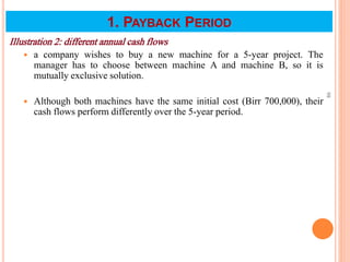 Illustration 2: different annual cash flows
 a company wishes to buy a new machine for a 5-year project. The
manager has to choose between machine A and machine B, so it is
mutually exclusive solution.
 Although both machines have the same initial cost (Birr 700,000), their
cash flows perform differently over the 5-year period.
98
1. PAYBACK PERIOD
 