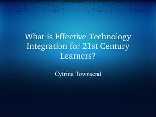 What is Effective Technology Integration for 21st Century Learners? Cytrina Townsend 