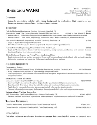 SHENGKAI WANG
Phone: +1-650-3916853
Email: sk.wang@stanford.edu
Address: 418 Panama Mall, Rm. 106
Stanford, CA, 94305
OVERVIEW
§ Versatile postdoctoral scholar with strong background in combustion, high-temperature gas
dynamics, energy systems, laser, optics and spectroscopy.
EDUCATION
Ph.D. in Mechanical Engineering, Stanford University, Stanford, CA 9/2016
Dissertation: Shock Tube / Laser Absorption Study of Aldehyde Kinetics Advised by Prof. Ronald K. Hanson
§ Research Focus : Experimental measurements of elementary reaction rate constants in combustion systems
§ Essential Skills : Laser, optics, spectroscopy, combustion, shock wave, data analysis, mechanical design
Ph.D. minor in Electronic Engineering, Stanford University, Stanford, CA 9/2016
§ Depth in Signal Processing and Optimization
§ Breadth covers Software and Hardware Systems & Physical Technology and Science
M.S. in Mechanical Engineering, Stanford University, Stanford, CA 6/2012
§ Depth in Thermosciences. Coursework: thermodynamics, energy systems, combustion, heat transfer, chemical
kinetics and optical absorption spectroscopy.
B.S. in Mechanical Engineering, Peking University, Beijing, China 6/2010
§ Depth in theoretical and applied mechanics. Coursework: structural analysis, fluid and solid mechanics, partial
differential equations, and numerical skillsets such as finite element methods
RESEARCH EXPERIENCE
Postdoctoral Scholar
Prof. Ronald Hanson’s Research Group, Mechanical Engineering, Stanford University, CA 10/2016-Present
§ Study energy transfer processes in high-enthalpy nonequilibrium air
§ Develop high-speed, sensitive and noise-immune laser absorption diagnostics for measurements in transient and
noisy environments
Graduate Research Assistant
Mechanical Engineering, Stanford University, CA 9/2010-9/2016
§ Developed high-temperature absorption diagnostics for quantitative aldehydes measurement.
§ Experimentally determined aldehydes-related reaction rate constants in hydrocarbon combustion
§ Applied cavity-enhanced absorption spectroscopy to shock tube reaction kinetics studies
§ Assisted fellow students on design of absorption diagnostics and shock tube combustion measurements.
Undergraduate Visiting Researcher
High Temperature Gasdynamics Laboratory, Stanford University, CA 6/2009-8/2009
§ Assisted graduate students on experimental measurements of propane oxidation at elevated pressures
TEACHING EXPERIENCE
Teaching Assistant for Stanford Graduate Class (Chemical Kinetics) Winter 2015
Course Assistant for Stanford Graduate Lab Class (Spectroscopy Lab) Spring 2015 & 2016
PUBLICATIONS
Published 18 journal articles and 8 conference papers. For a complete list please see the next page.
 