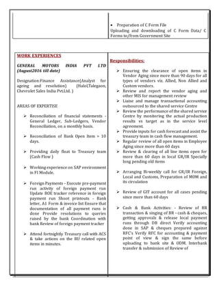  Preparation of C Form File
Uploading and downloading of C Form Data/ C
Forms to/from Government Site
WORK EXPERIENCES
GENERAL MOTORS INDIA PVT LTD
(August2016 till date)
Designation:Finance Assistance(Analyst for
ageing and resolution) (Halol,Talegaon,
Chevrolet Sales India Pvt.Ltd. )
AREAS OF EXPERTISE
 Reconciliation of financial statements -
General Ledger, Sub-Ledgers, Vendor
Reconciliation, on a monthly basis.
 Reconciliation of Bank Open Item > 10
days.
 Providing daily float to Treasury team
(Cash Flow )
 Working experience on SAP environment
in FI Module.
 Foreign Payments - Execute pre-payment
run activity of foreign payment run
Update BOE tracker reference in foreign
payment run Shoot printouts - Bank
letter, A1 Form & invoice list Ensure that
documentation of all payment runs is
done Provide resolutions to queries
raised by the bank Coordination with
bank Review of foreign payment tracker
 Attend fortnightly Treasury call with ACS
& take actions on the BU related open
items in minutes.
Responsibilities:
 Ensuring the clearance of open items in
Vendor Aging since more than 90 days for all
types of vendors viz. Allied, Non Allied and
Custom vendors.
 Review and report the vendor aging and
other MIS for management review
 Liaise and manage transactional accounting
outsourced to the shared service Centre
 Review the performance of the shared service
Centre by monitoring the actual production
results vs target as in the service level
agreement.
 Provide inputs for cash forecast and assist the
treasury team in cash flow management.
 Regular review of all open items in Employee
Aging since more than 60 days
 Review & clearing of all line items open for
more than 60 days in local GR/IR Specially
long pending old items
 Arranging Bi-weekly call for GR/IR Foreign,
Local and Customs, Preparation of MOM and
its circulation
 Review of GIT account for all cases pending
since more than 60 days
 Cash & Bank Activities: - Review of BR
transaction & singing of BR - cash & cheques,
getting approvals & release local payment
runs through DB direct Verify accounting
done in SAP & cheques prepared against
RFC's Verify RFC for accounting & payment
point of view & sign the same before
uploading to bank site & ODM. Interbank
transfer & submission of Review of
 