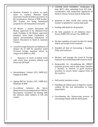  CUSTOM DUTY PAYMENT:- Verification of
duty RFC's after uploading from ICE Gate ,
coordination with authorized signatories &
bank to release custom duty & stamp duty .
 payment in time. Verify that custom duty
tracker is updated for custom duty paid.
 Dealing with Bank for all payment .
 On time payment to all statutory dues –
Excise, EXIM, VAT, Service Tax, MSEB etc.
 On time updation of export tracker for timely
follow up receipts from customer
 Handled all kind of Accounting / Payables,
Petty cash expenses. .
 Monitor and manage the Local & Foreign
Payment by coordinating with treasury team.
 Responsible for streamlining the DIRECT
payment process and to take major initiative
/ decision in interest of good business
practices to ensure better support from all
the vendors.
 Half yearly retention review.
 Handling all critical cases of legal for vendor
related, till the end information to Legal
department.
 Coordinating the Outsourcing process of
accounting activity with the third party.
 Maintain Trackers & actions on open
items in trackers Maintain Bank
Guarantee Tracker & follow up actions on
BG terminations. Review of BOE tracker,
RFC Tracker are being maintained
properly for all transactions executed.
 GR Waiver / Export Document GR
Waiver approvals to be obtained from
bank Tracking of GR Waiver approvals
obtained from bank Verification of
Export documentation Submission of
Export Document to Bank & maintain
Tracker
 Local & Foreign Payment run Updation of
cheque No in SAP for payment made
Forward foreign payment advice to
unique id in ODM as a RFC
 Exposure to work at Global Level
with world class practices defined and
driven by GM itself.
 Reconciliation– Vendor, GIT / GRIR A/C,
Employee & BOE.
 Ageing MIS for Vendor, GIT / GRIR A/C,
Employee & BOE.
 Co-ordinate between the Xerox
(Outsourced Accounting team for GM) for
discrepancy resolution by liaising with
the internal stake holders in GM and
vendor.
 