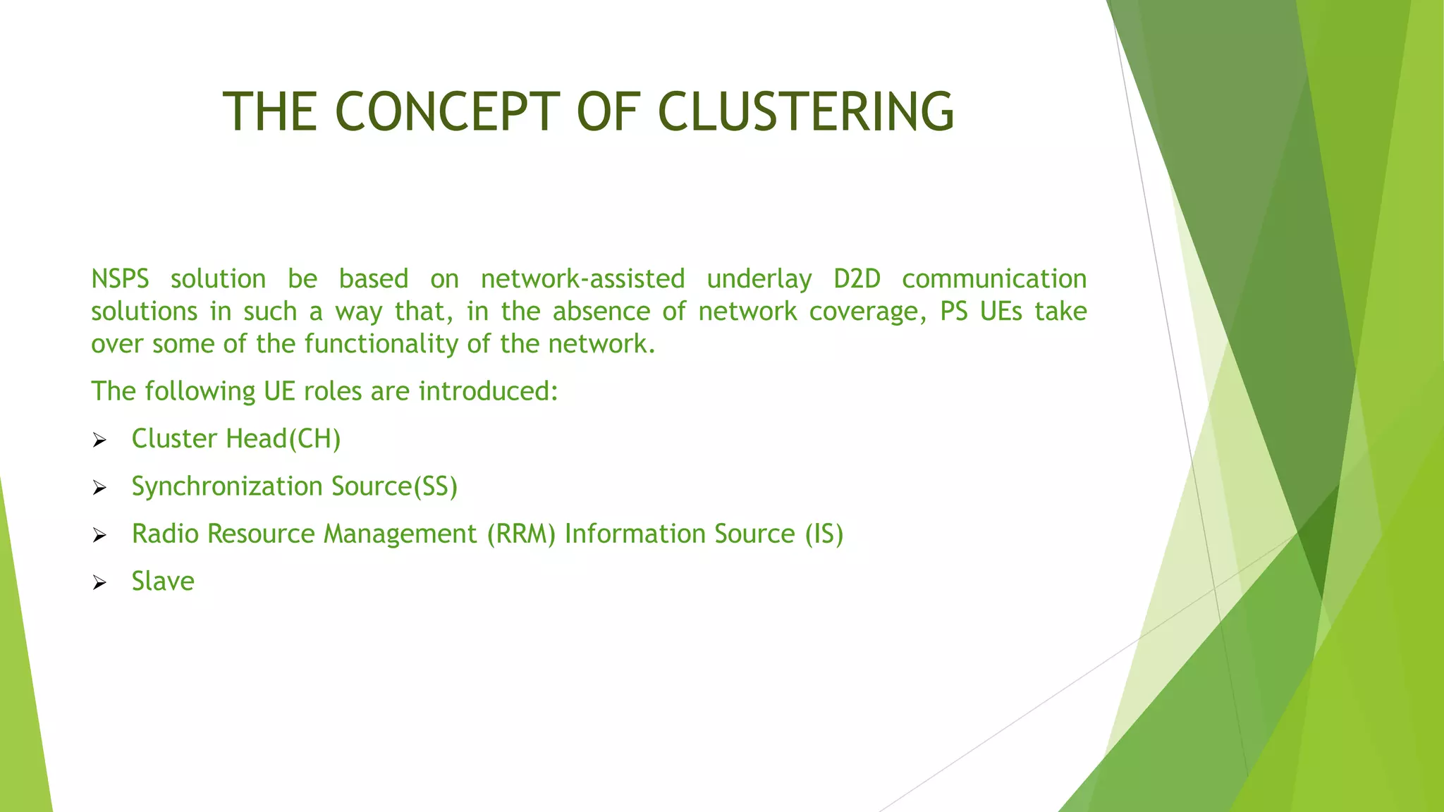 THE CONCEPT OF CLUSTERING
NSPS solution be based on network-assisted underlay D2D communication
solutions in such a way that, in the absence of network coverage, PS UEs take
over some of the functionality of the network.
The following UE roles are introduced:
 Cluster Head(CH)
 Synchronization Source(SS)
 Radio Resource Management (RRM) Information Source (IS)
 Slave
 