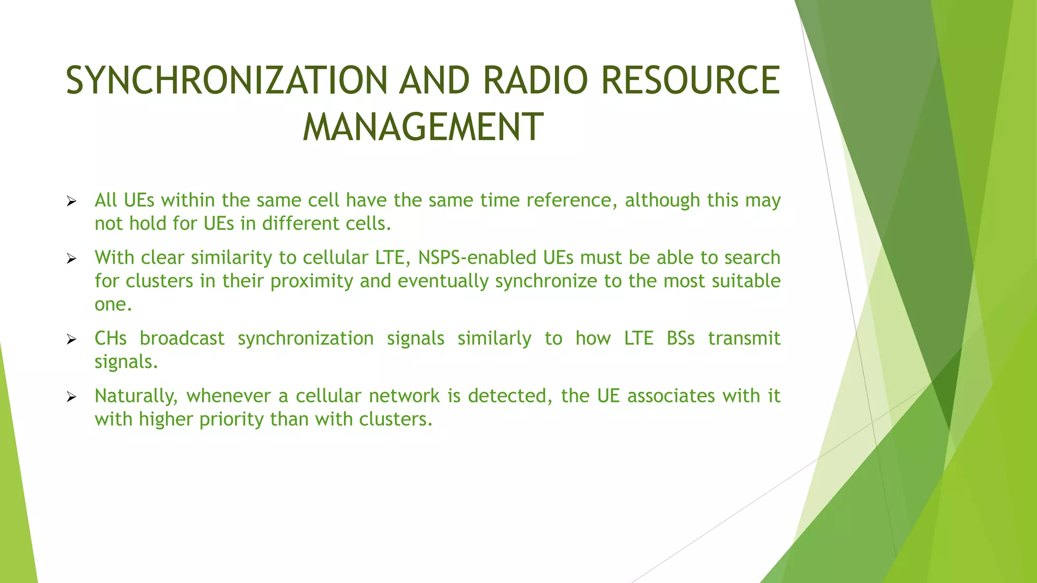 SYNCHRONIZATION AND RADIO RESOURCE
MANAGEMENT
 All UEs within the same cell have the same time reference, although this may
not hold for UEs in different cells.
 With clear similarity to cellular LTE, NSPS-enabled UEs must be able to search
for clusters in their proximity and eventually synchronize to the most suitable
one.
 CHs broadcast synchronization signals similarly to how LTE BSs transmit
signals.
 Naturally, whenever a cellular network is detected, the UE associates with it
with higher priority than with clusters.
 