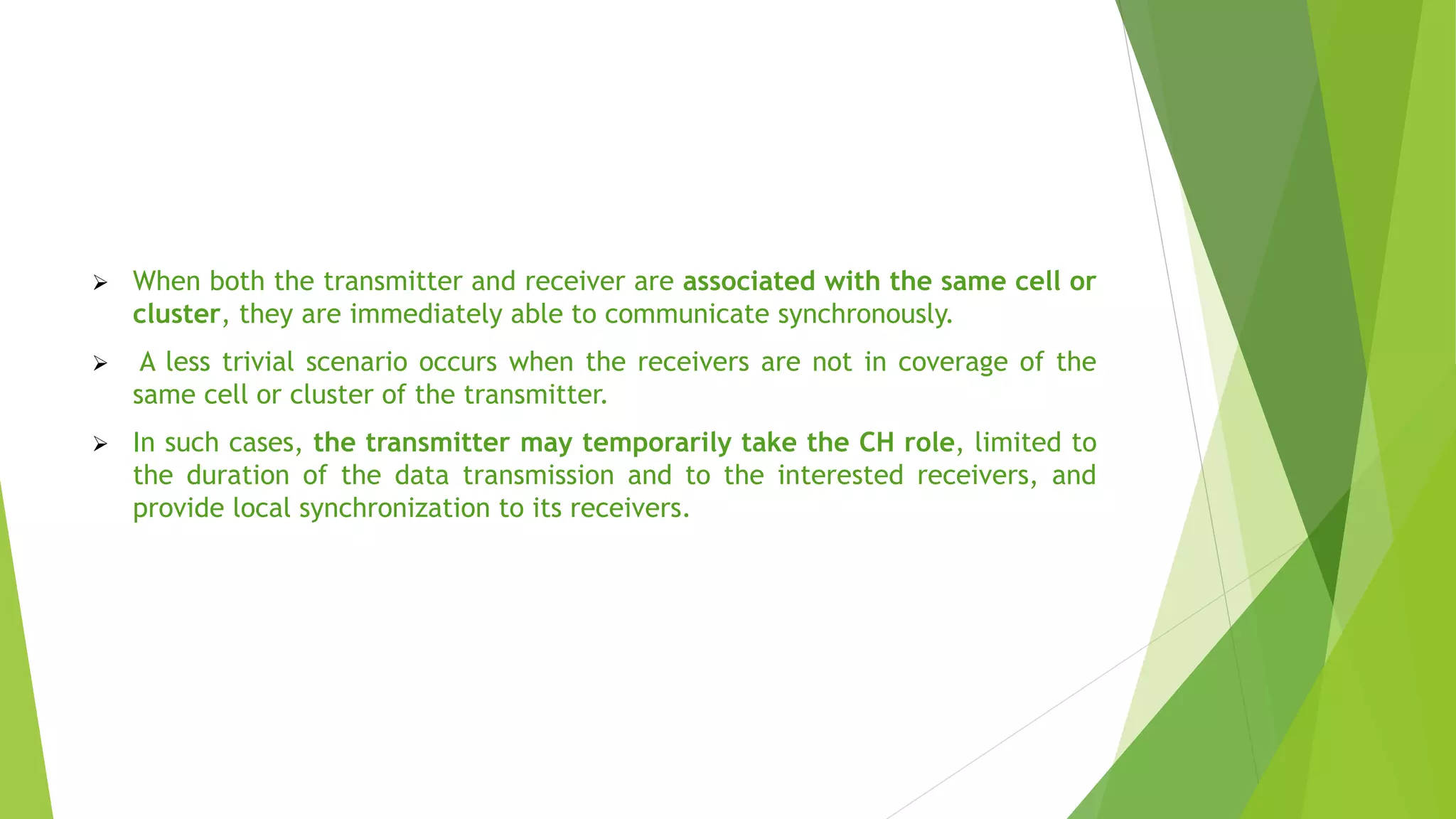  When both the transmitter and receiver are associated with the same cell or
cluster, they are immediately able to communicate synchronously.
 A less trivial scenario occurs when the receivers are not in coverage of the
same cell or cluster of the transmitter.
 In such cases, the transmitter may temporarily take the CH role, limited to
the duration of the data transmission and to the interested receivers, and
provide local synchronization to its receivers.
 