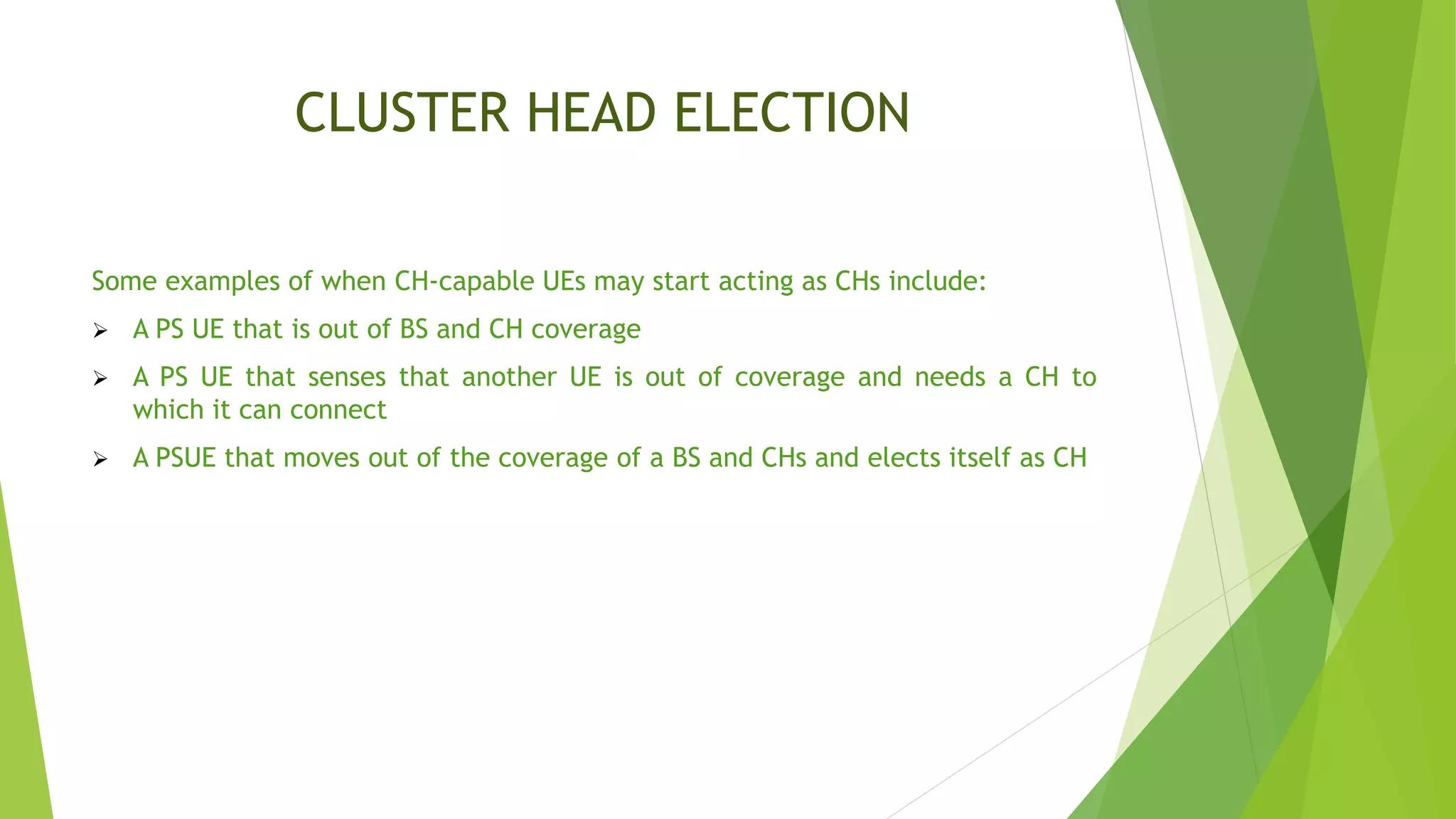 CLUSTER HEAD ELECTION
Some examples of when CH-capable UEs may start acting as CHs include:
 A PS UE that is out of BS and CH coverage
 A PS UE that senses that another UE is out of coverage and needs a CH to
which it can connect
 A PSUE that moves out of the coverage of a BS and CHs and elects itself as CH
 