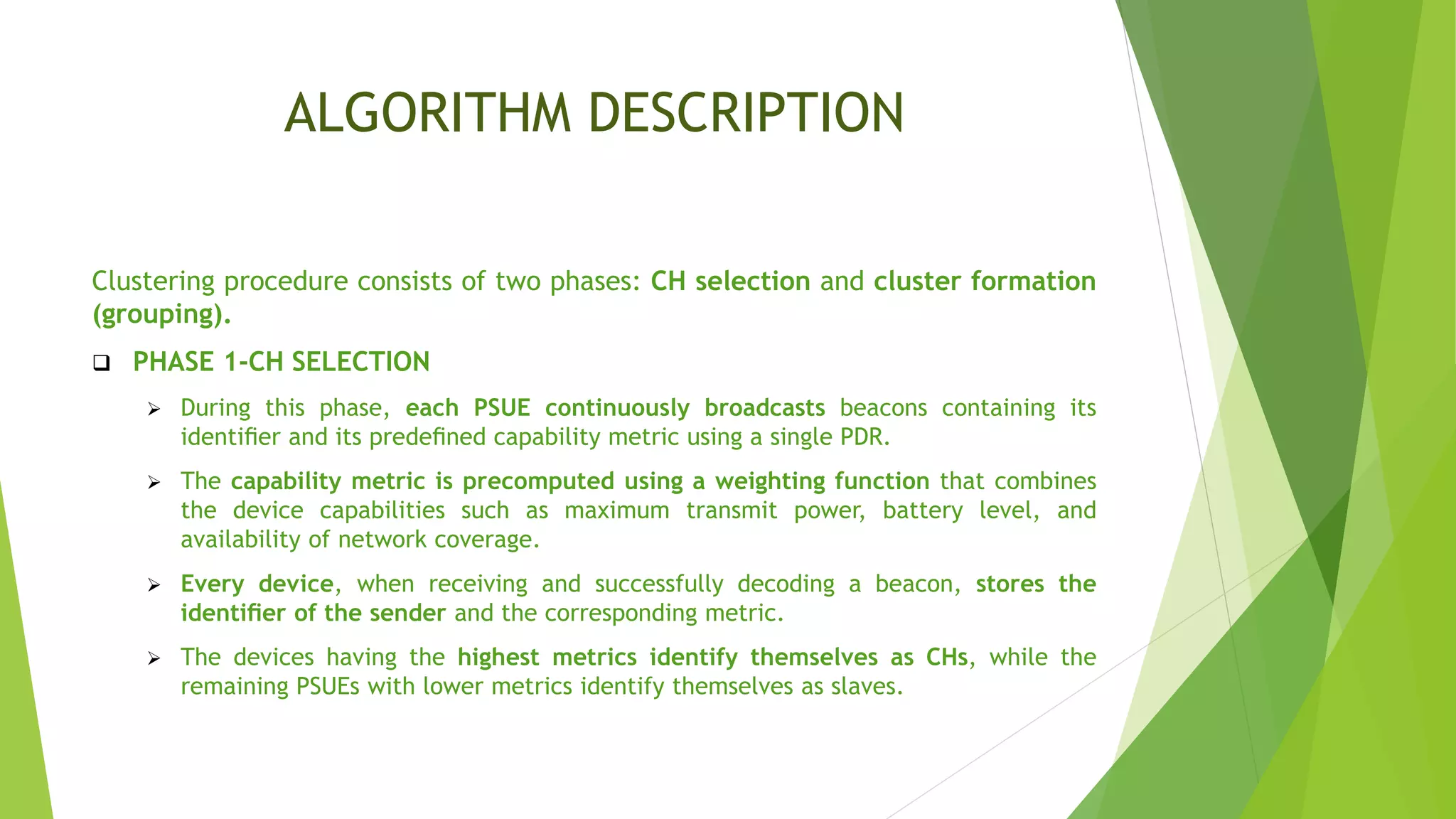 ALGORITHM DESCRIPTION
Clustering procedure consists of two phases: CH selection and cluster formation
(grouping).
 PHASE 1-CH SELECTION
 During this phase, each PSUE continuously broadcasts beacons containing its
identiﬁer and its predeﬁned capability metric using a single PDR.
 The capability metric is precomputed using a weighting function that combines
the device capabilities such as maximum transmit power, battery level, and
availability of network coverage.
 Every device, when receiving and successfully decoding a beacon, stores the
identiﬁer of the sender and the corresponding metric.
 The devices having the highest metrics identify themselves as CHs, while the
remaining PSUEs with lower metrics identify themselves as slaves.
 