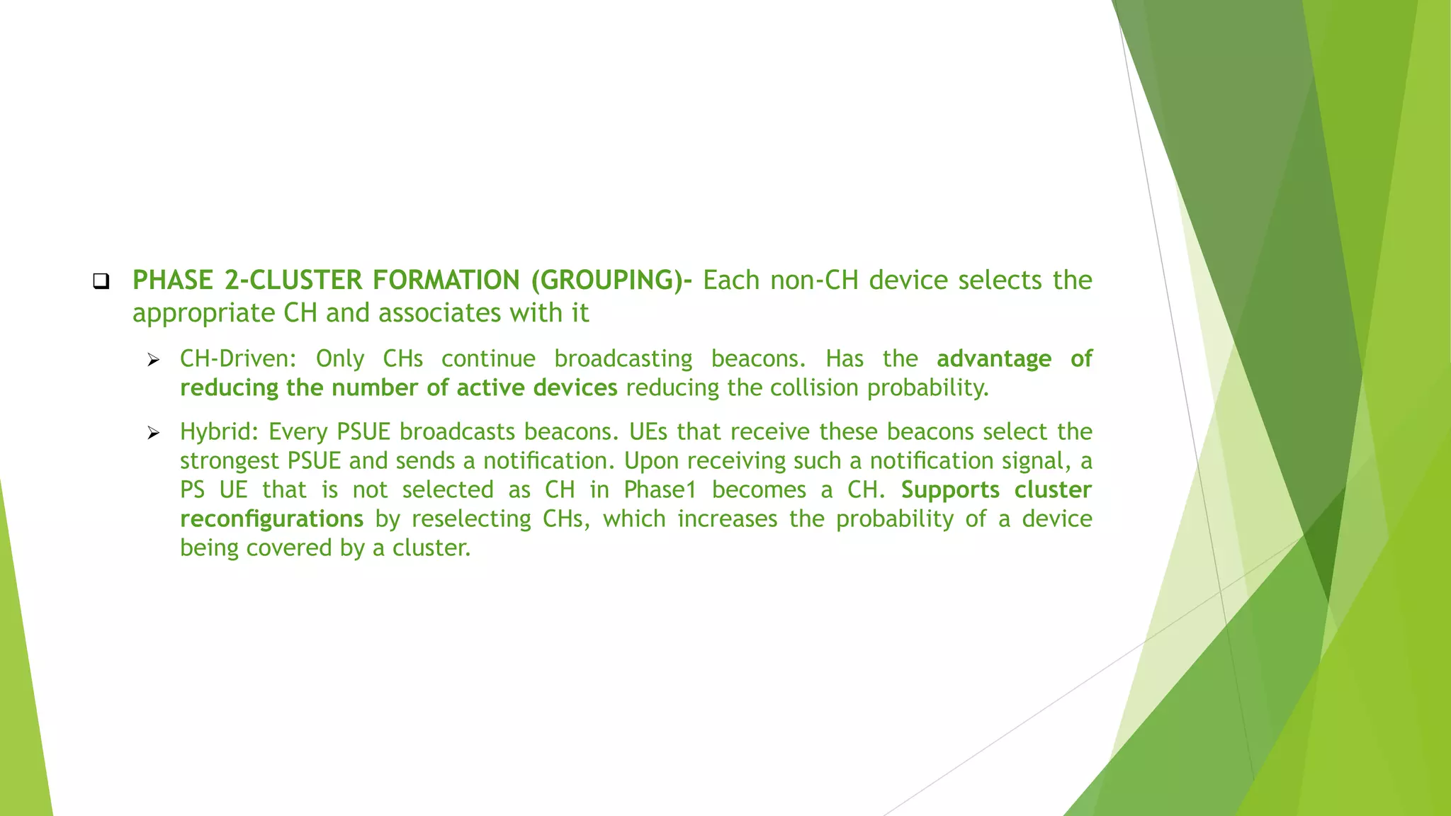  PHASE 2-CLUSTER FORMATION (GROUPING)- Each non-CH device selects the
appropriate CH and associates with it
 CH-Driven: Only CHs continue broadcasting beacons. Has the advantage of
reducing the number of active devices reducing the collision probability.
 Hybrid: Every PSUE broadcasts beacons. UEs that receive these beacons select the
strongest PSUE and sends a notiﬁcation. Upon receiving such a notiﬁcation signal, a
PS UE that is not selected as CH in Phase1 becomes a CH. Supports cluster
reconﬁgurations by reselecting CHs, which increases the probability of a device
being covered by a cluster.
 