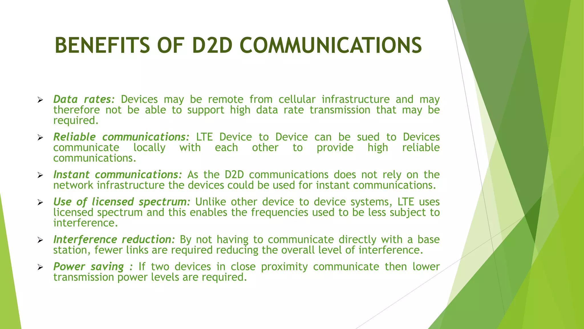 BENEFITS OF D2D COMMUNICATIONS
 Data rates: Devices may be remote from cellular infrastructure and may
therefore not be able to support high data rate transmission that may be
required.
 Reliable communications: LTE Device to Device can be sued to Devices
communicate locally with each other to provide high reliable
communications.
 Instant communications: As the D2D communications does not rely on the
network infrastructure the devices could be used for instant communications.
 Use of licensed spectrum: Unlike other device to device systems, LTE uses
licensed spectrum and this enables the frequencies used to be less subject to
interference.
 Interference reduction: By not having to communicate directly with a base
station, fewer links are required reducing the overall level of interference.
 Power saving : If two devices in close proximity communicate then lower
transmission power levels are required.
 
