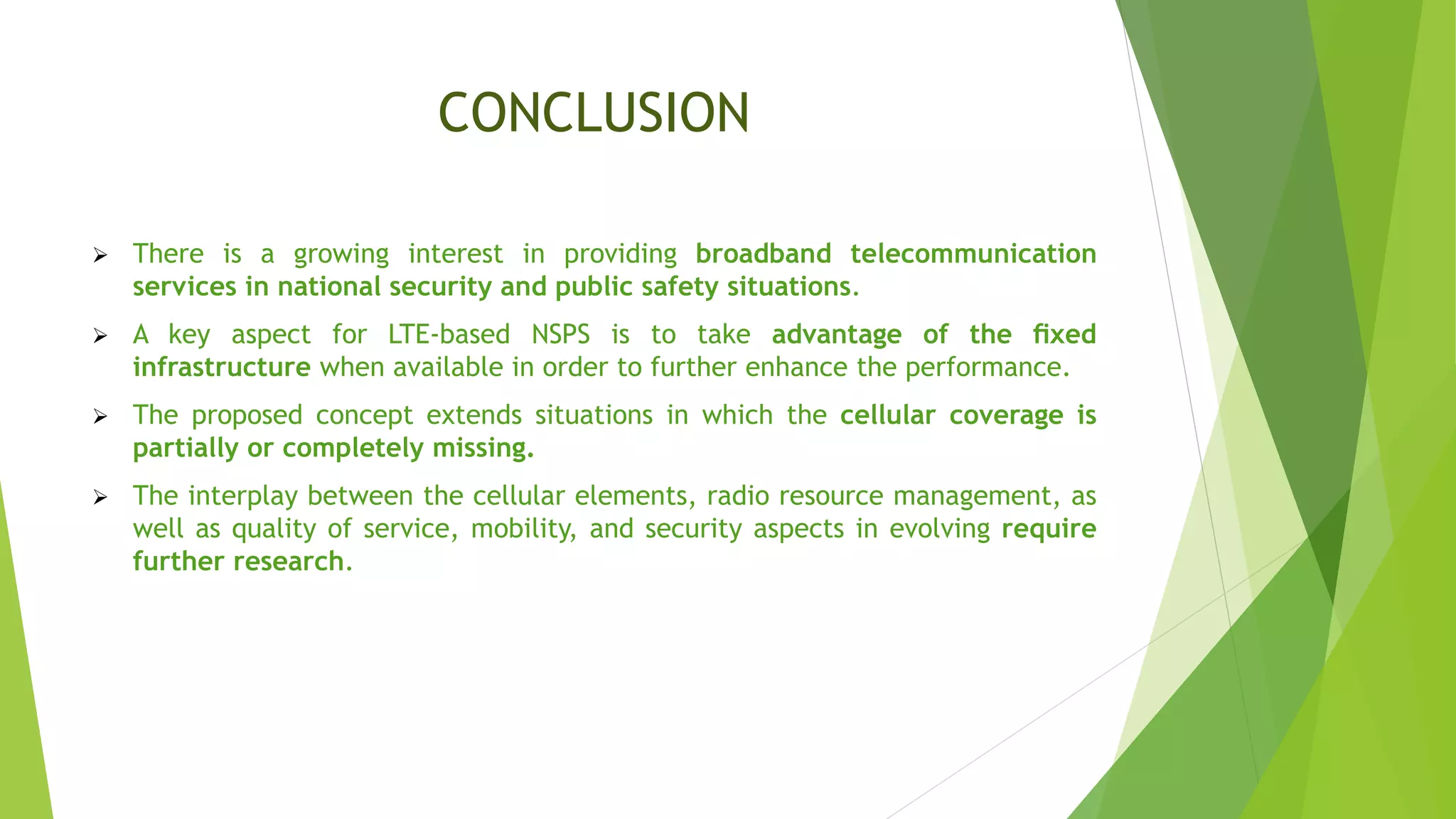 CONCLUSION
 There is a growing interest in providing broadband telecommunication
services in national security and public safety situations.
 A key aspect for LTE-based NSPS is to take advantage of the ﬁxed
infrastructure when available in order to further enhance the performance.
 The proposed concept extends situations in which the cellular coverage is
partially or completely missing.
 The interplay between the cellular elements, radio resource management, as
well as quality of service, mobility, and security aspects in evolving require
further research.
 