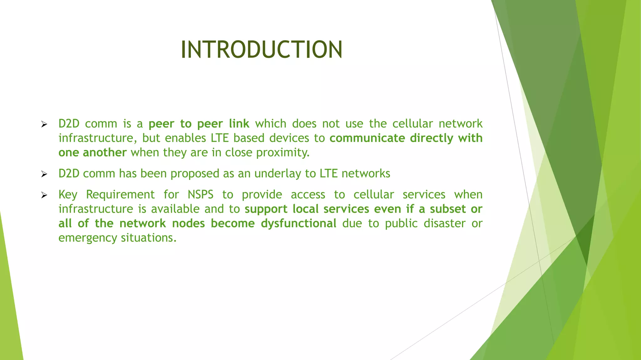 INTRODUCTION
 D2D comm is a peer to peer link which does not use the cellular network
infrastructure, but enables LTE based devices to communicate directly with
one another when they are in close proximity.
 D2D comm has been proposed as an underlay to LTE networks
 Key Requirement for NSPS to provide access to cellular services when
infrastructure is available and to support local services even if a subset or
all of the network nodes become dysfunctional due to public disaster or
emergency situations.
 