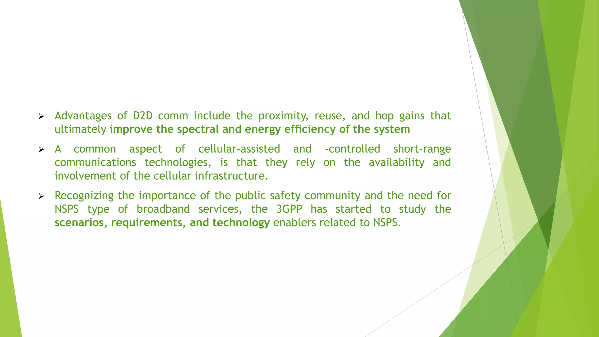  Advantages of D2D comm include the proximity, reuse, and hop gains that
ultimately improve the spectral and energy efﬁciency of the system
 A common aspect of cellular-assisted and -controlled short-range
communications technologies, is that they rely on the availability and
involvement of the cellular infrastructure.
 Recognizing the importance of the public safety community and the need for
NSPS type of broadband services, the 3GPP has started to study the
scenarios, requirements, and technology enablers related to NSPS.
 