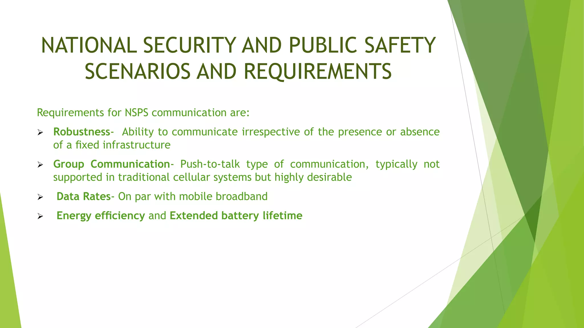 NATIONAL SECURITY AND PUBLIC SAFETY
SCENARIOS AND REQUIREMENTS
Requirements for NSPS communication are:
 Robustness- Ability to communicate irrespective of the presence or absence
of a ﬁxed infrastructure
 Group Communication- Push-to-talk type of communication, typically not
supported in traditional cellular systems but highly desirable
 Data Rates- On par with mobile broadband
 Energy efﬁciency and Extended battery lifetime
 