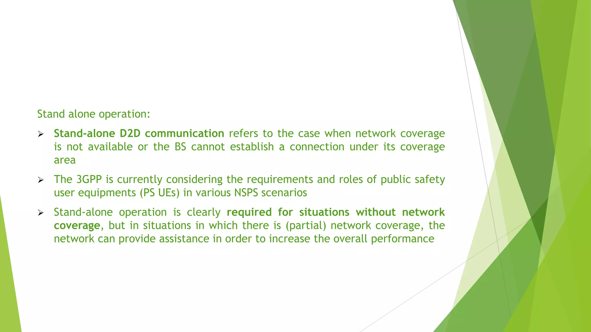 Stand alone operation:
 Stand-alone D2D communication refers to the case when network coverage
is not available or the BS cannot establish a connection under its coverage
area
 The 3GPP is currently considering the requirements and roles of public safety
user equipments (PS UEs) in various NSPS scenarios
 Stand-alone operation is clearly required for situations without network
coverage, but in situations in which there is (partial) network coverage, the
network can provide assistance in order to increase the overall performance
 