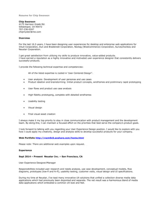 Resume for Chip Swanson
Chip Swanson
4175 Harrison Grade Rd.
Sebastopol, CA 95472
707-236-0247
chipmyster@me.com
Overview
For the last 16.5 years, I have been designing user experiences for desktop and enterprise web applications for
Intuit Corporation, Dun and Bradstreet Corporation, Nextag (WizeCommerce) Corporation, Surveymonkey and
Neustar Corporation.
I get great satisfaction from utilizing my skills to produce innovative, value-added products.
I have earned a reputation as a highly innovative and motivated user experience designer that consistently delivers
successful products.
I provide the following technical expertise and competencies:
All of the listed expertise is rooted in ‘User Centered Design”.
• User analysis: Development of user personas and use cases
• Product ideation and brainstorming: Initial product concepts, wireframes and preliminary rapid prototyping
• User flows and product use case analysis
• High fidelity prototyping, complete with detailed wireframes
• Usability testing
• Visual design
• Final visual asset creation
I always make it my top priority to stay in close communication with product management and the development
team. By doing this, I can maintain a focused effort on the priorities that best serve the company’s product goals.
I look forward to talking with you regarding your User Experience Design position. I would like to explore with you
how I could apply my creativity, design and analysis skills to develop successful products for your company.
Web Portfolio http://vwm9c0.axshare.com/home.html
Please note: There are additional web examples upon request.
Experience
Sept 2014 – Present Neustar Inc. – San Francisco, CA
User Experience Designer/Manager
Responsibilities included user research and needs analysis, use case development, conceptual models, flow
diagrams, prototypes (low-fi and hi-fi), usability testing, customer visits, visual design and UI specifications.
During my time at Neustar, I’ve lead many innovative UX solutions that unified a collection diverse media data
applications which had previously been disjointed and separate. The net result was a harmonious blend of media
data applications which embodied a common UX look and feel.
 