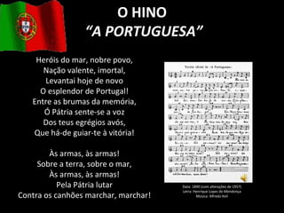 O HINO “ A PORTUGUESA” Heróis do mar, nobre povo, Nação valente, imortal, Levantai hoje de novo O esplendor de Portugal! Entre as brumas da memória, Ó Pátria sente-se a voz Dos teus egrégios avós, Que há-de guiar-te à vitória! Às armas, às armas! Sobre a terra, sobre o mar, Às armas, às armas! Pela Pátria lutar Contra os canhões marchar, marchar! Data: 1890 (com alterações de 1957) Letra: Henrique Lopes de Mendonça Música: Alfredo Keil 