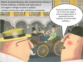 Depois do desembarque, dos cumprimentos oficiais e honras militares, a família real subiu para a carruagem e dirigiu-se para o palácio. Lembro-me de ouvir dois senhores a comentar: É pouco prudente da parte do rei fazer esta viagem numa carruagem aberta. A população não está contente, os ânimos estão exaltados … 