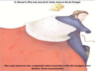 D. Manuel II, filho mais novo de D. Carlos, torna-se Rei de Portugal. Mas o país estava em crise, a população andava assustada e o Rei não conseguia tomar decisões. Sentiu-se pressionado! 