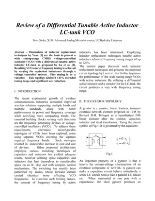 Review of a Differential Tunable Active Inductor
LC-tank VCO
Peter Sinko, X139: Advanced Analog Microelectronics, UC Berkeley Extension
Abstract – Discussions of inductor replacement
techniques by Yuan [1] are the basis to present a
wide tuning-range CMOS voltage-controlled
oscillator (VCO) with a differential tunable active
inductor LC-tank as proposed by Lu et al. [2].
Resulting VCO coarse frequency tuning is achieved
by varying the equivalent inductance through a
voltage controlled resistor. Fine tuning is by a
varactor. This topology achieved 143% extended
tuning range and significant size reduction.
I. INTRODUCTION
The recent exponential growth of wireless
communications industries demanded improved
wireless solutions supporting multiple bands and
multiple standards, along with better
performances in power and frequency coverage
while satisfying more compacting trends. The
essential building blocks serving such functions
are the frequency generating devices or voltage-
controlled oscillators (VCO). To address these
requirements, alternative reconfigurable
topologies of VCOs have been explored, some
using separate VCOs covering the separate
required frequency bands. Such strategies
resulted in undesirable increase in cost and size
of devices. Other proposed architectures
employed various switching techniques of
capacitors and inductors that yielded adequate
results, however utilizing spiral capacitors and
inductors that lent themselves to considerable
space on an IC chip and with complex control
mechanisms. The switching has usually been
performed by diodes whose forward current
carried electrical noise affecting VCO
frequencies. To overcome such limiting factors,
the concept of frequency tuning by active
inductors has been introduced. Employing
inductor replacement techniques tunable active
inductors achieved frequency tuning ranges of up
to 120%.
The current paper discusses such inductor
replacement techniques and presents the proposed
circuit topology by Lu et al. that further improves
the performance of the wide tuning-range VCOs
with active inductors. By utilizing a differential
active inductor and a varactor for the LC-tank, the
circuit produces a very wide frequency tuning
range.
II. THE GYRATOR TOPOLOGY
A gyrator is a passive, linear, lossless, two-port
electrical network element proposed in 1948 by
Bernard D.H. Tellegen as a hypothetical fifth
linear element after the resistor, capacitor,
inductor and ideal transformer. Using the circuit
symbol of Fig.1, it is governed by the equations:
Fig.1
An important property of a gyrator is that it
inverts the current-voltage characteristic of an
electrical component or network. A gyrator can
make a capacitive circuit behave inductively, a
series LC circuit behave like a parallel LC circuit
etc. When terminated at one port with a
capacitance, the ideal gyrator produces an
 