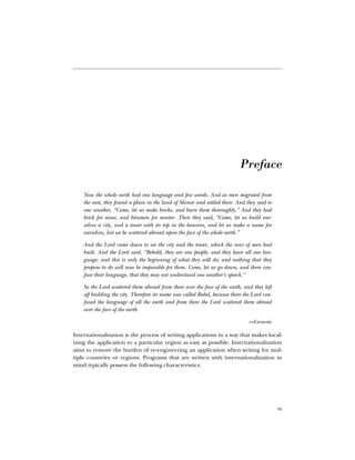 ix
Ê
Preface
Now the whole earth had one language and few words. And as men migrated from
the east, they found a plain in the land of Shinar and settled there. And they said to
one another, “Come, let us make bricks, and burn them thoroughly.” And they had
brick for stone, and bitumen for mortar. Then they said, “Come, let us build our-
selves a city, and a tower with its top in the heavens, and let us make a name for
ourselves, lest we be scattered abroad upon the face of the whole earth.”
And the Lord came down to see the city and the tower, which the sons of men had
built. And the Lord said, “Behold, they are one people, and they have all one lan-
guage; and this is only the beginning of what they will do; and nothing that they
propose to do will now be impossible for them. Come, let us go down, and there con-
fuse their language, that they may not understand one another’s speech.”
So the Lord scattered them abroad from there over the face of the earth, and they left
off building the city. Therefore its name was called Babel, because there the Lord con-
fused the language of all the earth and from there the Lord scattered them abroad
over the face of the earth.
—Genesis
Internationalization is the process of writing applications in a way that makes local-
izing the application to a particular region as easy as possible. Internationalization
aims to remove the burden of re-engineering an application when writing for mul-
tiple countries or regions. Programs that are written with internationalization in
mind typically possess the following characteristics:
 