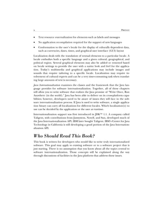 x PREFACE
• Text resource externalization for elements such as labels and messages
• No application recompilation required for the support of new languages
• Conformation to the user’s locale for the display of culturally dependent data,
such as currencies, dates, times, and graphical user interface (GUI) layout
Localization deals with the translation of textual elements to a particular locale. A
locale embodies both a specific language and a given cultural, geographical, and
political region. Several graphical elements may also be added or removed based
on locale settings to provide the user with a native look and feel for the applica-
tion. Today’s multimedia and graphical applications may include images and
sounds that require tailoring to a specific locale. Localization may require in-
volvement of cultural experts and can be a very time-consuming task when translat-
ing large amounts of text is necessary.
Java Internationalization examines the classes and the framework that the Java lan-
guage provides for software internationalization. Together, all of these chapters
will allow you to write software that realizes the Java promise of “Write Once, Run
Anywhere (in the world).” Java has been able to deliver on its cross-platform capa-
bilities; however, developers need to be aware of issues they will face in the soft-
ware internationalization process. If Java is used to write software, a single applica-
tion binary can carry all localizations for different locales. Which localization(s) to
use can be decided by the application or the user at runtime.
Internationalization support was first introduced in JDK™ 1.1. A company called
Taligent, with contributions from Justsystem, Novell, and Sun, developed much of
the Java Internationalization API. IBM later bought Taligent. IBM’s Center for Java
Technology in California is still developing a good portion of the Java Internation-
alization API.
Who Should Read This Book?
This book is written for developers who would like to write truly internationalized
software. This goal may apply to existing software or to a software project that is
just starting. There is no assumption that you know about all the topics central to
software internationalization. Those concepts will be explained along the way
through discussions of facilities in the Java platform that address these issues.
 
