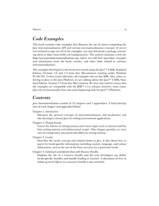 PREFACE xi
Code Examples
This book contains code examples that illustrate the use of classes comprising the
Java internationalization API and various internationalization concepts. If you’re
not inclined to type out all of the examples, you may download a package contain-
ing them at http://www.oreilly.com/catalog/javaint/. The authors maintain a web site
http://www.javainternationalization.com, where you will findup-to-date examples
and information from the book, articles, and other links related to software
internationalization.
The examples developed in this book were tested using the Java™ 2 SDK, Standard
Edition, Versions 1.2 and 1.3 from Sun Microsystems running under Windows
95/98/NT. Unless noted otherwise, all examples rely on this SDK. Also, when re-
ferring to Java or the Java Platform, we are talking about the Java™ 2 SDK, Stan-
dard Edition, Version 1.3 from Sun Microsystems. We have also tried to ensure that
the examples are compatible with the JDK™ 1.1.x releases; however, some exam-
ples rely on functionality that only exists beginning with the Java™ 2 Platform.
Contents
Java Internationalization consists of 12 chapters and 5 appendixes. A brief descrip-
tion of each chapter and appendix follows:
Chapter 1, Introduction
Discusses the general concepts of internationalization and localization and
why developers choose Java for writing international applications.
Chapter 2, Writing Systems
Traces the history of writing systems and covers topics such as ancient and Far
East writing systems and bidirectional scripts. This chapter provides an over-
view of complexities associated with different writing systems.
Chapter 3, Locales
Describes the locale concept and related classes in Java. It also shows how to
query for locale-specific information, including country, language, and variant
information, such as the use of the Euro currency for a particular locale.
Chapter 4, Isolating Locale-Specific Data with Resource Bundles
Explains the use of a resource bundle and the ways developers can define
locale-specific bundles and bundle loading at runtime. A discussion of how to
isolate general objects in a resource bundle is also included.
 