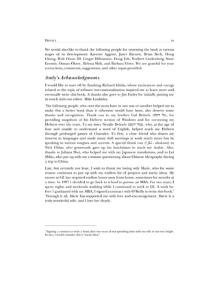 PREFACE xv
We would also like to thank the following people for reviewing the book at various
stages of its development: Kareem Aggour, Janet Barnett, Brian Beck, Hong
Cheng, Walt Dixon III, Ginger DiDomizio, Doug Felt, Norbert Lindenberg, Steve
Loomis, Osman Öksoy, Helena Shih, and Barbara Vivier. We are grateful for your
corrections, comments, suggestions, and other input provided.
Andy’s Acknowledgments
I would like to start off by thanking Richard Ishida, whose excitement and energy
related to the topic of software internationalization inspired me to learn more and
eventually write this book. A thanks also goes to Jim Farley for initially putting me
in touch with our editor, Mike Loukides.
The following people, who over the years have in one way or another helped me to
make this a better book than it otherwise would have been, also deserve some
thanks and recognition. Thank you to my brother Gal Deitsch ( ), for
providing snapshots of his Hebrew version of Windows and for correcting my
Hebrew over the years. To my sister Netalie Deitsch ( ), who, at the age of
four and unable to understand a word of English, helped teach me Hebrew
through prolonged games of Charades. To Fett, a close friend who shares my
interest in languages and made many dull meetings at work much more fun by
speaking in various tongues and accents. A special thank you ( - shokran) to
Nick Chbat, who generously gave up his lunchtimes to teach me Arabic. Also,
thanks to Juliana Shei, who helped me with my Japanese translations, and to Lei
Shlitz, who put up with my constant questioning about Chinese ideographs during
a trip to China.
Last, but certainly not least, I wish to thank my loving wife Marie, who for some
reason continues to put up with my endless list of projects and wacky ideas. My
career at GE has required endless hours away from home, sometimes for months at
a time. In 1997 I decided to go back to school to pursue an MBA. For two years, I
spent nights and weekends studying while I continued to work at GE. A week be-
fore I graduated with my MBA, I signed a contract with O’Reilly to write this book.
1
Through it all, Marie has supported me with love and encouragement. Marie is a
truly wonderful wife, and I love her dearly.
1
Signing a contract to write a book after two years of not spending time with my wife is not very bright.
In fact, I would consider this a “wacky idea.”
 