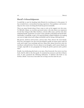 xvi PREFACE
David’s Acknowledgments
I would like to start by thanking Andy Deitsch for involving me in this project. It
has certainly been a tremendous learning experience. Your guidance and mentor-
ship over the course of writing this book has proven invaluable.
There are many friends whom I have come to rely on for support over the years.
To Michelle Adams, an excellent personal trainer, who also shares my enjoyment
for the finer things in life; Marc Garbiras, a friend, office mate, and the only other
individual beside myself who can quote entire episodes of Seinfeld and South Park.
And finally, I would like to give a very special thanks to Mark Goldstein, for making
our years in high school and college worthwhile and for being a lifelong friend.
My parents, Anthony and Lorraine, and my sister, Pam, deserve the most thanks.
Your love and support over the years has helped to guide me down many roads. In
work and in play, your teachings and your values have always forced me strive for
excellence and perfection. You are always in my thoughts, and I cannot thank you
enough, especially in one paragraph, for being the perfect parents and a perfect
sister.
Finally, I am dedicating this book to my sister, Pam Czarnecki. You wrote your first
book, My Pet, while in the first grade. It contained six sentences and three illustra-
tions. It also contained the following dedication: “I dedicate this book to my
brother, David.” I am sorry it has taken me so long to do the same for you.
 